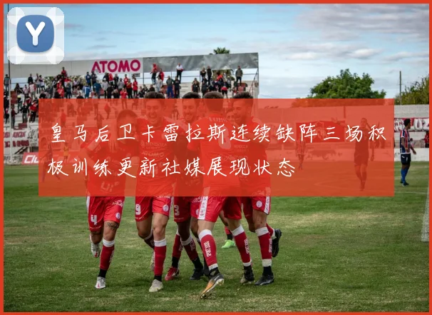皇马后卫卡雷拉斯连续缺阵三场积极训练更新社媒展现状态
