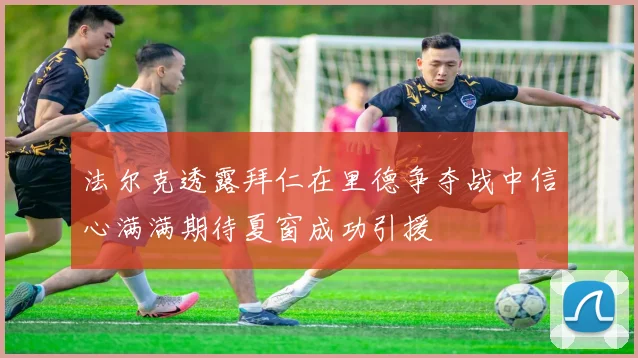 法尔克透露拜仁在里德争夺战中信心满满期待夏窗成功引援