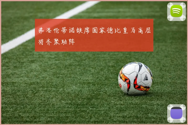 弗洛伦蒂诺缺席国家德比皇马高层将齐聚助阵