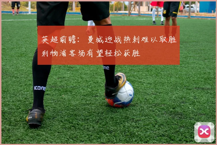 英超前瞻：曼城迎战热刺难以取胜利物浦客场有望轻松获胜