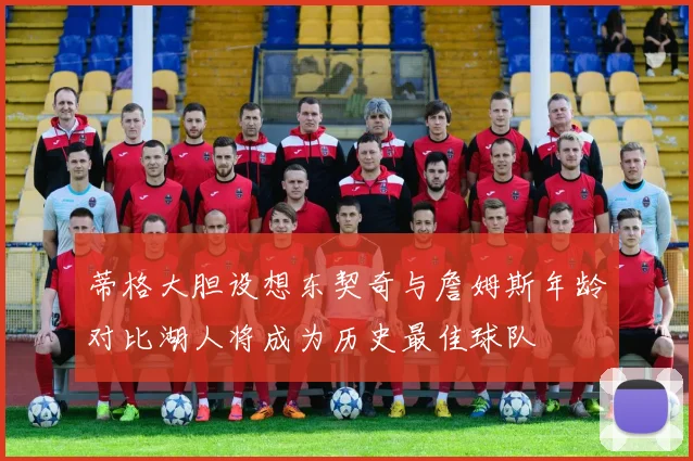 蒂格大胆设想东契奇与詹姆斯年龄对比湖人将成为历史最佳球队